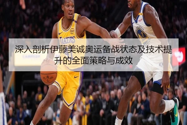 深入剖析伊藤美诚奥运备战状态及技术提升的全面策略与成效
